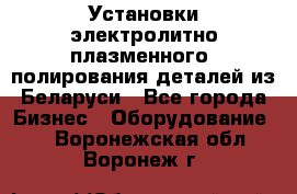 Установки электролитно-плазменного  полирования деталей из Беларуси - Все города Бизнес » Оборудование   . Воронежская обл.,Воронеж г.